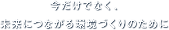 今だけでなく、未来につながる環境づくりのために