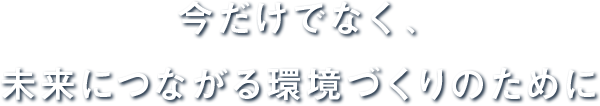 今だけでなく、未来につながる環境づくりのために